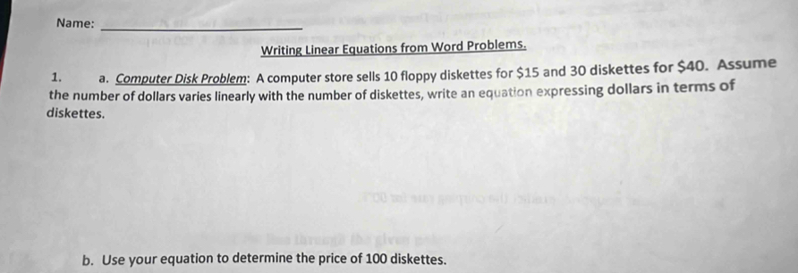 Name:_ 
Writing Linear Equations from Word Problems. 
1. a. Computer Disk Problem: A computer store sells 10 floppy diskettes for $15 and 30 diskettes for $40. Assume 
the number of dollars varies linearly with the number of diskettes, write an equation expressing dollars in terms of 
diskettes. 
b. Use your equation to determine the price of 100 diskettes.