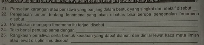 Lengkaplian pernyataan-pernyataan berikut dengan jawaban yang tepan 
21 Penyajian karangan atau peristiwa yang panjang dalam bentuk yang singkat dan efektif disebut_ 
22. Penjelasan umum tentang fenomena yang akan dibahas bisa berupa pengenalan fenomena 
disebut_ 
23. Penjelasan mengapa fenomena itu terjadi disebut_ 
24. Teks berisi penutup sama dengan_ 
25. Rangkaian peristiwa serta bentuk keadaan yang dapat diamati dan dinilai lewat kaca mata ilmiah 
atau lewat disiplin ilmu disebut_