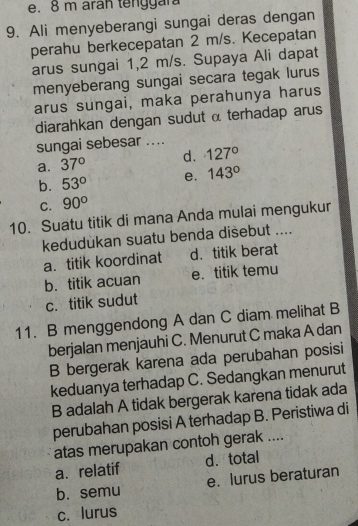 8 m aran tenggara
9. Ali menyeberangi sungai deras dengan
perahu berkecepatan 2 m/s. Kecepatan
arus sungai 1,2 m/s. Supaya Ali dapat
menyeberang sungai secara tegak lurus
arus sungai, maka perahunya harus
diarahkan dengan sudut α terhadap arus
sungai sebesar ....
a. 37° d. 127°
b. 53° e. 143°
C. 90°
10. Suatu titik di mana Anda mulai mengukur
kedudùkan suatu benda disebut ....
a. titik koordinat d. titik berat
b. titik acuan e. titik temu
c. titik sudut
11. B menggendong A dan C diam melihat B
berjalan menjauhi C. Menurut C maka A dan
B bergerak karena ada perubahan posisi
keduanya terhadap C. Sedangkan menurut
B adalah A tidak bergerak karena tidak ada
perubahan posisi A terhadap B. Peristiwa di
atas merupakan contoh gerak ....
a. relatif d.total
b. semu e. lurus beraturan
c. lurus