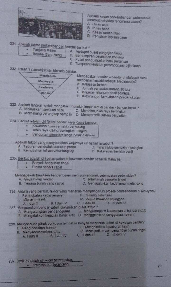 Apakah kesan perkembangan petempatan
ersebut terhadap fenomena cuaca?
A. Hujan asid
. Pulau haba
C. Kesan rumah hijau
D. Penipisan lapisan ozon
231. Apakah faktor perkembangan bandar berikut ?
Tanjung Malim A. Terdapat pusat pengajian tinggi
Bandar Baru Bangi B. Berhampiran pelabuhan kontena
C. Pusat pengumpulan hasil pertanian
D. Tumpuan kegiatan perombongan bijih timah
Mengapakah bandar - bandar di Malaysia tidak
mencapai hierarki sebagal Megalopolis?
A. Keluasan terhad
B. Jumlah penduduk kurang 10 juta
C. Kegiatan ekonomi tidak pelbagai
D. Kekurangan kemudahan pengangkutan
233. Apakah langkah untuk mengatasi masalah banjir kilat di bandar - bandar besar ?
A. Meluaskan kawasan hijau C. Membina jalan raya bertingkat
B. Memasang perangkap sampah D. Memperbaiki sistem perparitan
234. Benkut adeiah cirl fizikal bandar raya Kuala Lumpur
Kawasan hijau semakin berkurang
Jalan raya dibina bertingkat - tingkat
Bangunan pencakar langit pesat didirikan
Apakah faktor yang menyebabkan wujudnya ciri fizikal tersebut ?
A. Taburan penduduk semakin padat C. Taraf hidup semakin meningkat
B. Kemudahan infrastruktur lengkap D. Kekerapan berlaku banjir
235. Berikut adalah ciri petempatan di kawasan bandar besar di Malaysia.
Banyak bangunan tinggi
Dibina secara rapat
Mengapakah kawasan bandar besar mempunyai corak petempatan sedemikian?
A. Gaya hidup moden C. Nilai tanah semakin tinggi
B. Tenaga buruh yang ramal D. Menggalakkan kedatangan pelancong
236. Antara yang berikut, faktor yang manakah mempengaruhi proses pembandaran di Malaysia?
1. Peningkatan kadar jenayah III. Peluang pekerjaan
II. Migrasi masuk IV. Wujud kawasan setinggan
A. I dan II B. I dan IV C. II dan ⅢII D. III dan IV
237. Mengapakah bandar satelit diwujudkan di Malaysia ?
A. Mengurangkan pengangguran C. Mengurangkan kesesakan di bandar induk
B. Mengelakkan kejadian banjir kilat D. Menggalakkan penggunaan awam
238. Mengapakah pihak berkuasa tempatan banyak menanam pokok di kawasan bandar?
1. Mengindahkan bandar !I1. Mengekalkan kesuburan tanih
II. Menyederhanakan suhu IV. Mewujudkan zon penampan tiupan angin
A. I dan II B. I dan IV C. Il dan ⅢI D. ill den iV
239. Berikut adalah cirl - cirl petempatan.
Petempatan terancan
29