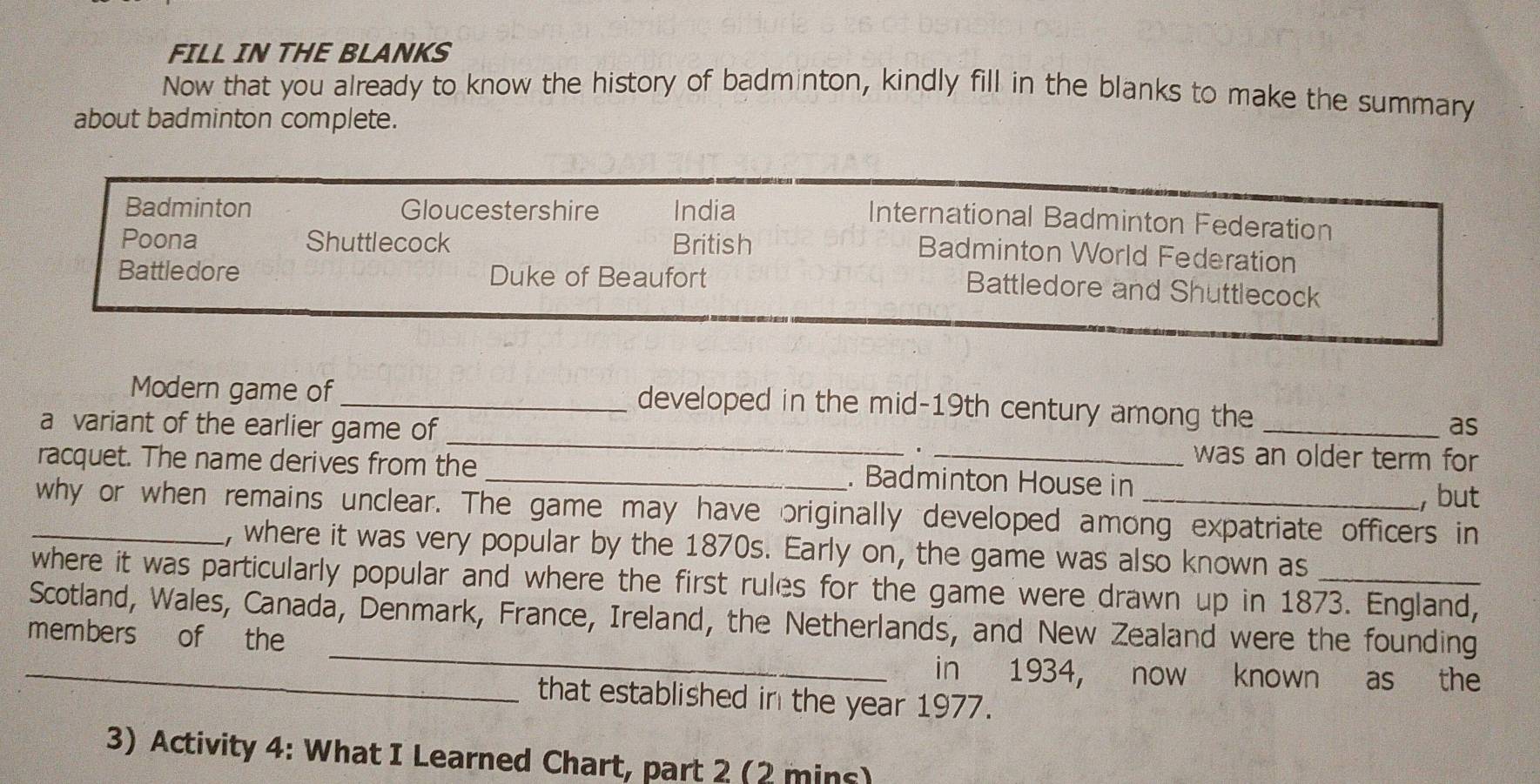 FILL IN THE BLANKS 
Now that you already to know the history of badminton, kindly fill in the blanks to make the summary 
about badminton complete. 
Badminton Gloucestershire India 
International Badminton Federation 
Poona Shuttlecock British 
Badminton World Federation 
Battledore Duke of Beaufort 
Battledore and Shuttlecock 
Modern game of _developed in the mid-19th century among the 
as 
a variant of the earlier game of _was an older term for 
. 
racquet. The name derives from the _. Badminton House in 
, but 
_why or when remains unclear. The game may have originally developed among expatriate officers in 
, where it was very popular by the 1870s. Early on, the game was also known as 
where it was particularly popular and where the first rules for the game were drawn up in 1873. England, 
_ 
Scotland, Wales, Canada, Denmark, France, Ireland, the Netherlands, and New Zealand were the founding 
members of the 
_in 1934, now known as the 
that established in the year 1977. 
3) Activity 4: What I Learned Chart, part 2 (2 mins)