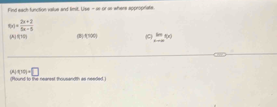 Find each function value and limit. Use - ∞ or ∞ where appropriate.
f(x)= (2x+2)/5x-5 
(A) f(10) (B) f(100) (C) limlimits _xto ∈fty f(x)
(A) f(10)=□
(Round to the nearest thousandth as needed.)