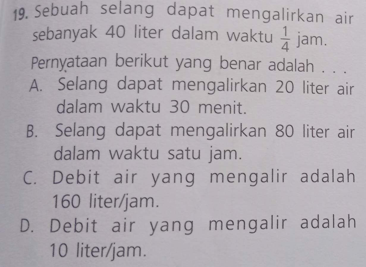 Sebuah selang dapat mengalirkan air
sebanyak 40 liter dalam waktu  1/4  jam.
Pernyataan berikut yang benar adalah . . .
A. Selang dapat mengalirkan 20 liter air
dalam waktu 30 menit.
B. Selang dapat mengalirkan 80 liter air
dalam waktu satu jam.
C. Debit air yang mengalir adalah
160 liter/jam.
D. Debit air yang mengalir adalah
10 liter/jam.