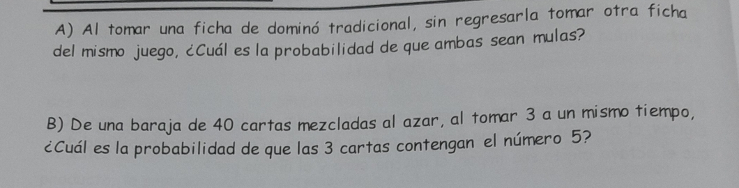 Al tomar una ficha de dominó tradicional, sin regresarla tomar otra ficha 
del mismo juego, ¿Cuál es la probabilidad de que ambas sean mulas? 
B) De una baraja de 40 cartas mezcladas al azar, al tomar 3 a un mismo tiempo, 
¿Cuál es la probabilidad de que las 3 cartas contengan el número 5?