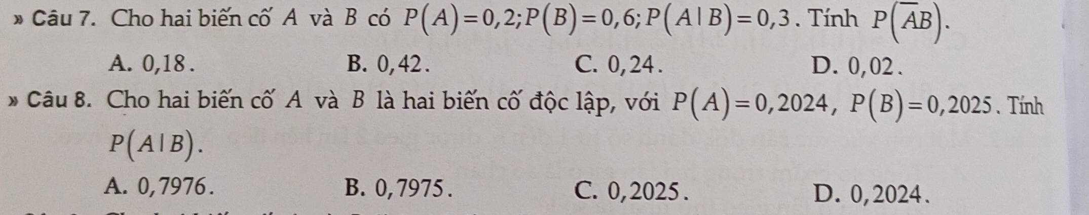 Cho hai biến cố A và B có P(A)=0,2; P(B)=0,6; P(A|B)=0,3. Tính P(overline AB).
A. 0,18. B. 0,42. C. 0, 24. D. 0,02.
* Câu 8. Cho hai biến cố A và B là hai biến cố độc lập, với P(A)=0,2024, P(B)=0,2025. Tính
P(A|B).
A. 0,7976. B. 0, 7975. C. 0, 2025. D. 0,2024.