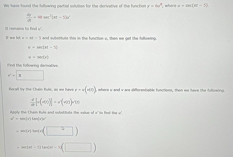 We have found the following partial solution for the derivative of the function y=6u^8 , where u=sec (π t-5).
 dy/dt =48sec^7(π t-5)u'
It remains to find u'. 
If we let v=π t-5 and substitute this in the function u, then we get the following.
u=sec (π t-5)
u=sec (v)
Find the following derivative.
v'=π
Recall by the Chain Rule, as we have y=u(v(t)) , where u and v are differentiable functions, then we have the following.
 d/dt [u(v(t))]=u'(v(t))v'(t)
Apply the Chain Rule and substitute the value of v' to find the U'
u'=sec (v)tan (v)v'
=sec (v)tan (v)(□ )
=sec (π t-5)tan (π t-5)(□ )