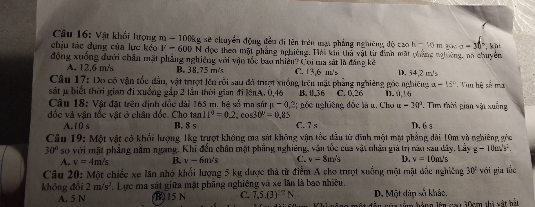 Vật khối lượng m=100kg sẽ chuyển động đều đi lên trên mặt phẳng nghiêng độ cao h=10m góc alpha =30° , khi
chịu tác dụng của lực kéo F=600N dọc theo mặt phẳng nghiêng. Hỏi khi thả vật từ đỉnh mặt phẳng nghiêng, nó chuyền
động xuống dưới chân mặt phẳng nghiêng với vận tốc bao nhiêu? Coi ma sát là đáng kể
A. 12,6 m/s B. 38,75 m/s C. 13,6 m/s D. 34,2 m/s
Câu 17: Do có vận tốc đầu, vật trượt lên rồi sau đó trượt xuống trên mặt phẳng nghiêng góc nghiêng alpha =15°. Tìm hệ số ma
sát μ biết thời gian đi xuống gấp 2 lần thời gian đi lênA. 0,46 B. 0,36 C. 0,26 D. 0,16
Câu 18: Vật đặt trên định dốc dài 165 m, hệ số ma sát mu =0,2; góc nghiêng đốc là α. Cho alpha =30°. Tìm thời gian vật xuống
dốc và vận tốc vật ở chân dốc. Cho tan 11^0=0,2;cos 30^0=0,85
A.10 s B. 8 s C. 7 s D. 6 s
Câu 19: Một vật có khối lượng 1kg trượt không ma sát không vận tốc đầu từ đinh một mặt phẳng dài 10m và nghiêng góc
30° so với mặt phẳng nằm ngang. Khi đến chân mặt phẳng nghiêng, vận tốc của vật nhận giá trị nào sau đây. Lấy g=10m/s^2.
A. v=4m/s B. v=6m/s C. v=8m/s D. v=10m/s
Câu 20: Một chiếc xe lăn nhỏ khối lượng 5 kg được thả từ điểm A cho trượt xuống một mặt dốc nghiêng 30° với gia tốc
không đổi 2m/s^2.. Lực ma sát giữa mặt phăng nghiêng và xe lăn là bao nhiêu.
A. 5 N B) 15N C. 7,5.(3)^1/2N D. Một đáp số khác.
ột đầu của tấm bảng lên cao 30cm thì vật bắt