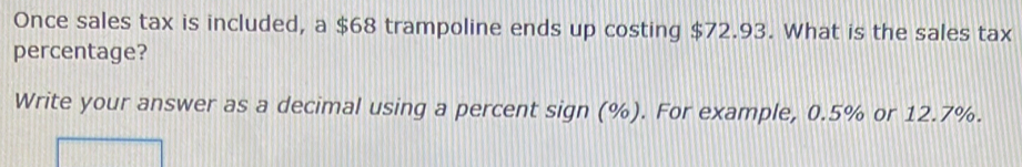 Once sales tax is included, a $68 trampoline ends up costing $72.93. What is the sales tax 
percentage? 
Write your answer as a decimal using a percent sign (%). For example, 0.5% or 12.7%.