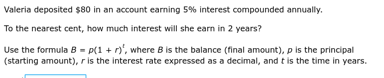 Valeria deposited $80 in an account earning 5% interest compounded annually. 
To the nearest cent, how much interest will she earn in 2 years? 
Use the formula B=p(1+r)^t , where B is the balance (final amount), p is the principal 
(starting amount), r is the interest rate expressed as a decimal, and t is the time in years.