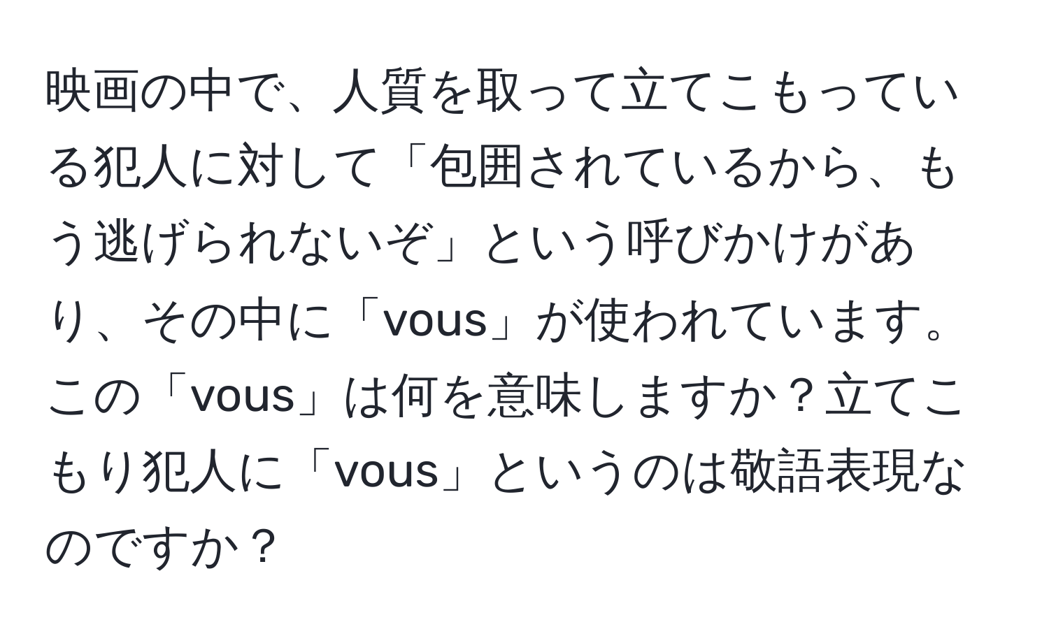 映画の中で、人質を取って立てこもっている犯人に対して「包囲されているから、もう逃げられないぞ」という呼びかけがあり、その中に「vous」が使われています。この「vous」は何を意味しますか？立てこもり犯人に「vous」というのは敬語表現なのですか？