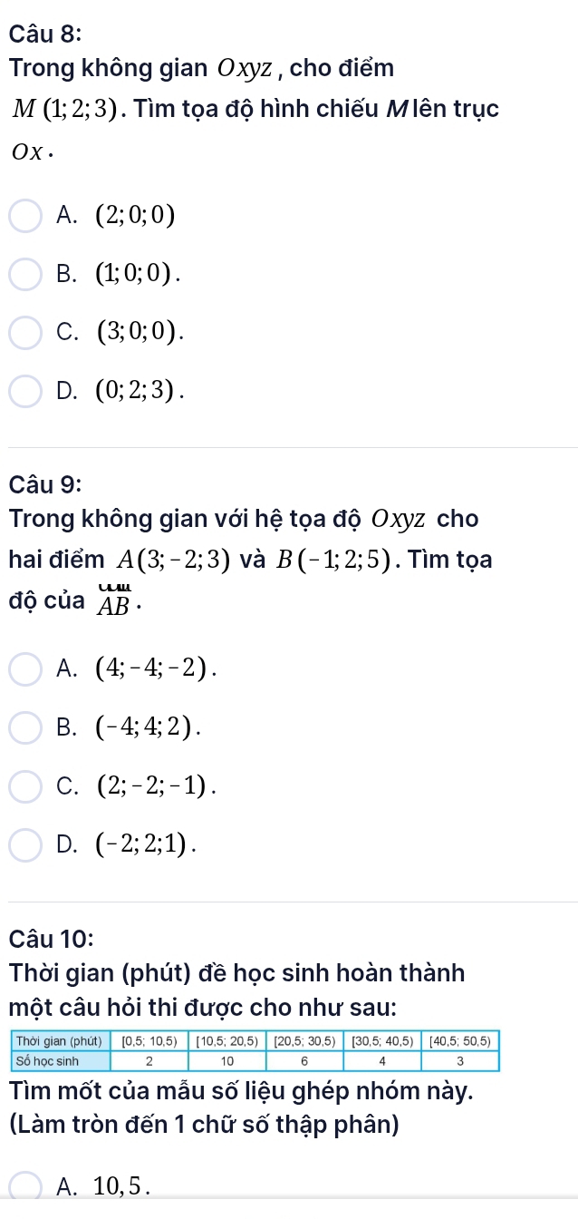 Trong không gian Oxyz , cho điểm
M(1;2;3). Tìm tọa độ hình chiếu Mlên trục
Ox.
A. (2;0;0)
B. (1;0;0).
C. (3;0;0).
D. (0;2;3).
Câu 9:
Trong không gian với hệ tọa độ Oxyz cho
hai điểm A(3;-2;3) và B(-1;2;5). Tìm tọa
độ của beginarrayr uu AB· endarray
A. (4;-4;-2).
B. (-4;4;2).
C. (2;-2;-1).
D. (-2;2;1).
Câu 10:
Thời gian (phút) đề học sinh hoàn thành
một câu hỏi thi được cho như sau:
Tìm mốt của mẫu số liệu ghép nhóm này.
(Làm tròn đến 1 chữ số thập phân)
A. 10, 5 .