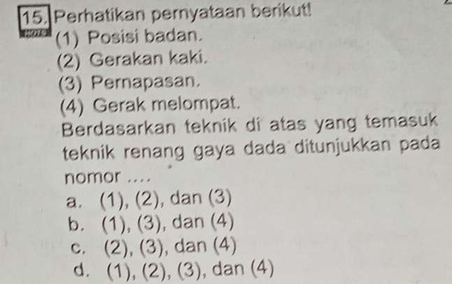 Perhatikan pernyataan berikut!
(1) Posisi badan.
(2) Gerakan kaki.
(3) Pernapasan.
(4) Gerak melompat.
Berdasarkan teknik di atas yang temasuk
teknik renang gaya dada ditunjukkan pada
nomor ....
a. (1), (2), dan (3)
b. (1), (3), dan (4)
c. (2), (3), dan (4)
d. . (1), (2), (3), dan (4)