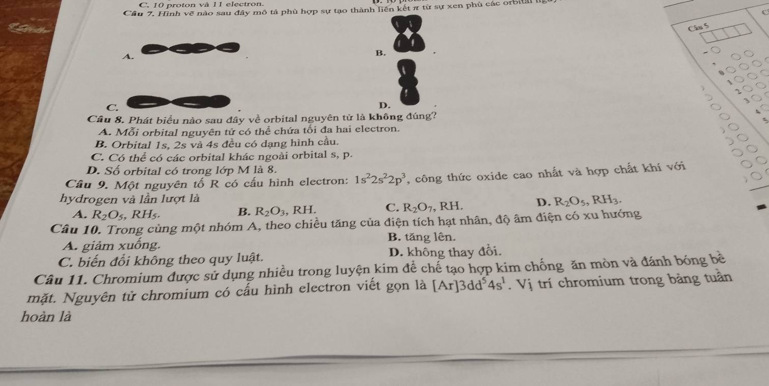 10 proton và 11 electron.
Cầu 7. Hình vẽ nào sau đây mô tả phù hợp sự tạo thành liên kết π từ sự xen phủ các orbital l
Câu 5 C
A.
B.
C.
D.
Câu 8. Phát biểu nào sau đây về orbital nguyên tử là không đúng?
A. Mỗi orbital nguyên tử có thể chứa tối đa hai electron.
B. Orbital 1s, 2s và 4s đều có dạng hình cầu.
C. Có thể có các orbital khác ngoài orbital s, p.
D. Số orbital có trong lớp M là 8.
Cầu 9. Một nguyên tố R có cấu hình electron: 1s^22s^22p^3 , công thức oxide cao nhất và hợp chất khí với
hydrogen và lần lượt là
B. R_2O_3 , RH. C. R_2O_7
A. R_2O_5, RH_5. , RH.
D. R_2O_5, RH_3. 
Câu 10. Trong cùng một nhóm A, theo chiều tăng của điện tích hạt nhân, độ âm điện có xu hướng
A. giảm xuống. B. tăng lên.
C. biến đổi không theo quy luật. D. không thay đổi.
Câu 11. Chromium được sử dụng nhiều trong luyện kim để chế tạo hợp kim chống ăn mòn và đánh bóng bề
mặt. Nguyên tử chromium có cấu hình electron viết gọn là [Ar]3dd^54s^1 Vị trí chromium trong bảng tuần
hoàn là