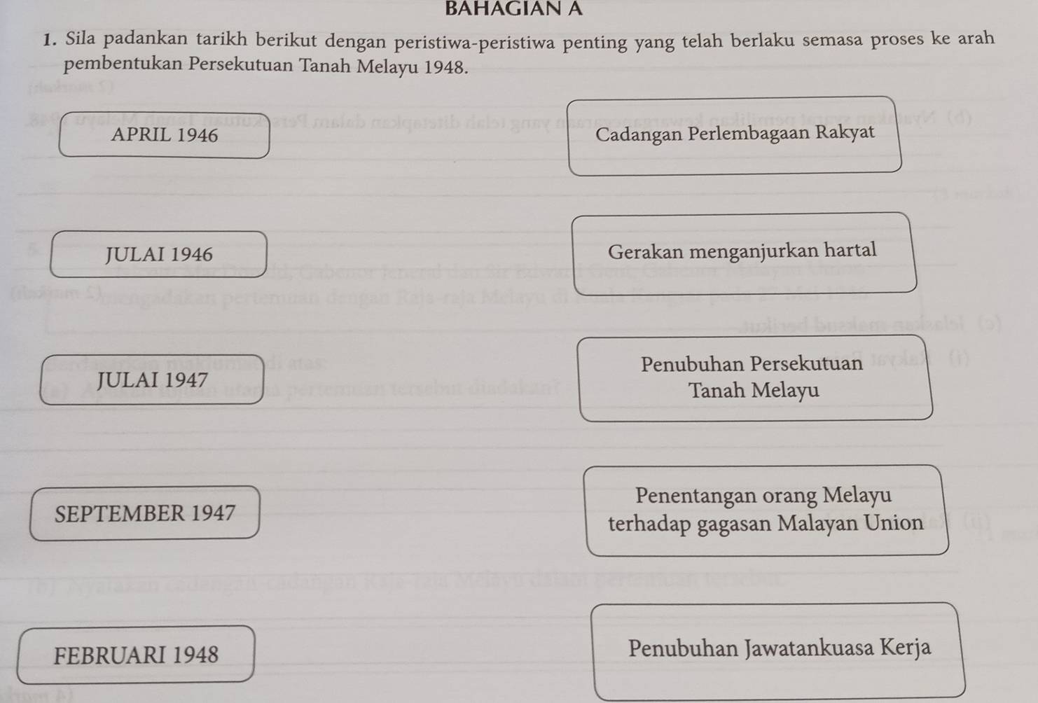 BAHAGIAN A
1. Sila padankan tarikh berikut dengan peristiwa-peristiwa penting yang telah berlaku semasa proses ke arah
pembentukan Persekutuan Tanah Melayu 1948.
APRIL 1946 Cadangan Perlembagaan Rakyat
JULAI 1946 Gerakan menganjurkan hartal
Penubuhan Persekutuan
JULAI 1947
Tanah Melayu
Penentangan orang Melayu
SEPTEMBER 1947
terhadap gagasan Malayan Union
FEBRUARI 1948 Penubuhan Jawatankuasa Kerja