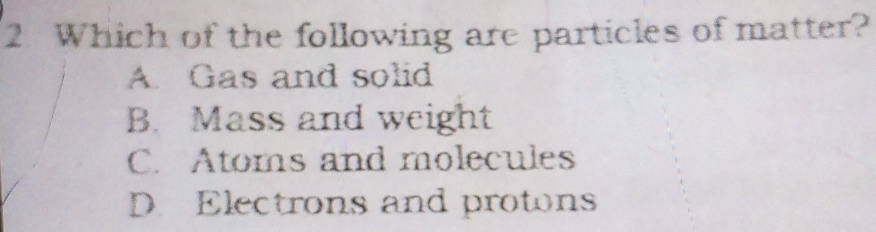 Which of the following are particles of matter?
A. Gas and solid
B. Mass and weight
C. Atoms and molecules
D. Electrons and protons