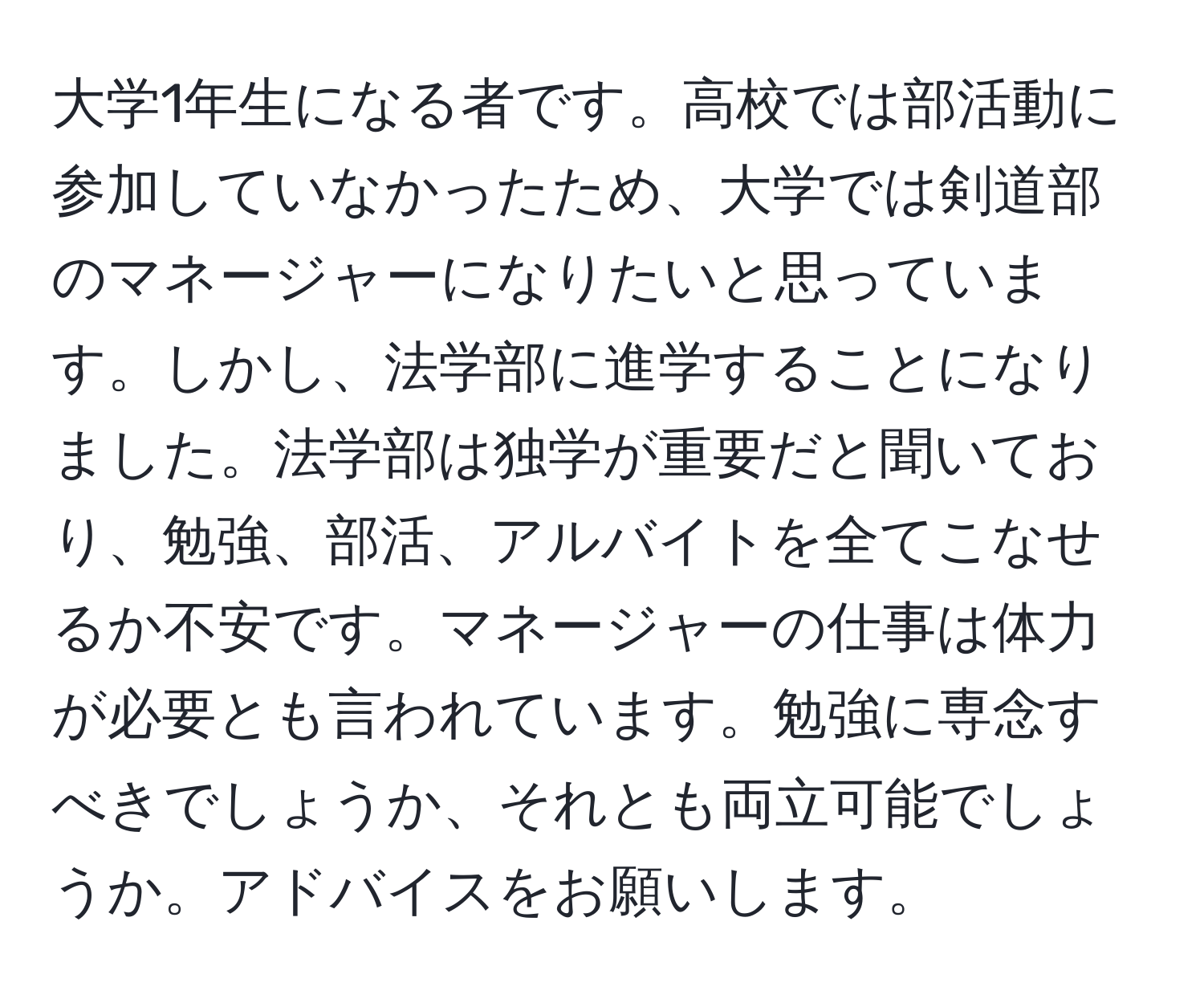 大学1年生になる者です。高校では部活動に参加していなかったため、大学では剣道部のマネージャーになりたいと思っています。しかし、法学部に進学することになりました。法学部は独学が重要だと聞いており、勉強、部活、アルバイトを全てこなせるか不安です。マネージャーの仕事は体力が必要とも言われています。勉強に専念すべきでしょうか、それとも両立可能でしょうか。アドバイスをお願いします。