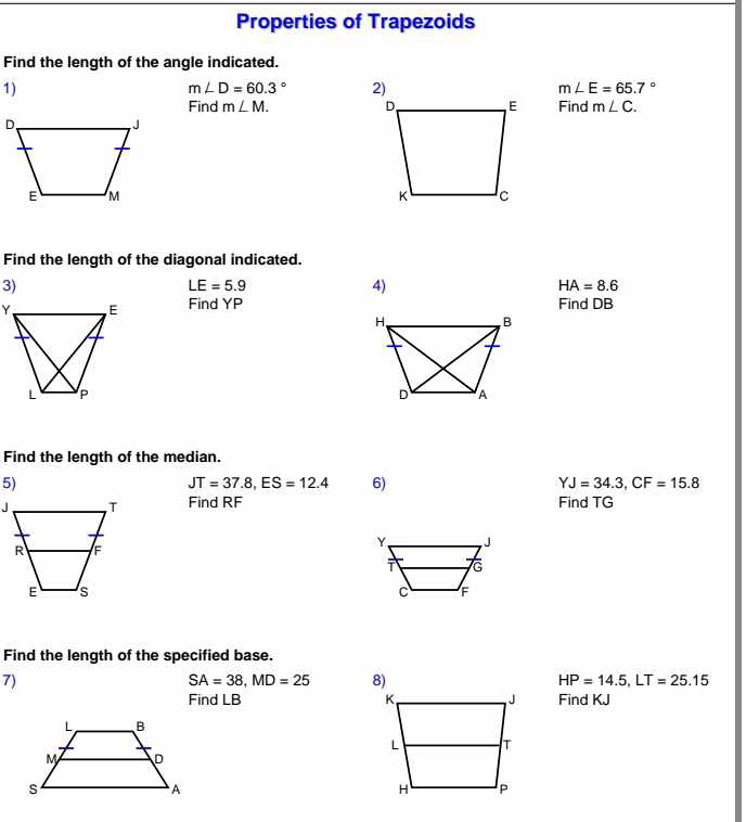 Properties of Trapezoids 
Find the length of the angle indicated. 
1)
m∠ D=60.3° m∠ E=65.7°
Find m∠ M. Find m∠ C. 
Find the length of the diagonal indicated. 
3)
LE=5.9
4)
HA=8.6
Find YP Find DB
Find the length of the median. 
5)
JT=37.8, ES=12.4 6) YJ=34.3, CF=15.8
Find RF Find TG
Find the length of the specified base. 
7)
SA=38, MD=25 8) HP=14.5, LT=25.15
Find LB Find KJ