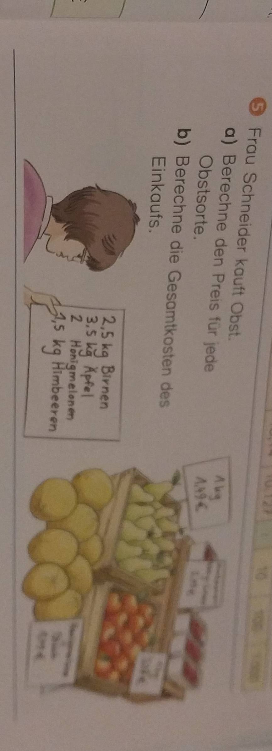 10
105
⑤ Frau Schneider kauft Obst. 
a) Berechne den Preis für jede 
Obstsorte. 
b) Berechne die Gesamtkosten des 
Einkaufs.
2.5
3.
2 H amelone 
T