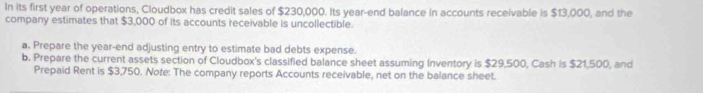 In its first year of operations, Cloudbox has credit sales of $230,000. Its year -end balance in accounts receivable is $13,000, and the 
company estimates that $3,000 of its accounts receivable is uncollectible. 
a. Prepare the year -end adjusting entry to estimate bad debts expense. 
b. Prepare the current assets section of Cloudbox's classified balance sheet assuming Inventory is $29,500, Cash is $21,500, and 
Prepaid Rent is $3,750. Note: The company reports Accounts receivable, net on the balance sheet.