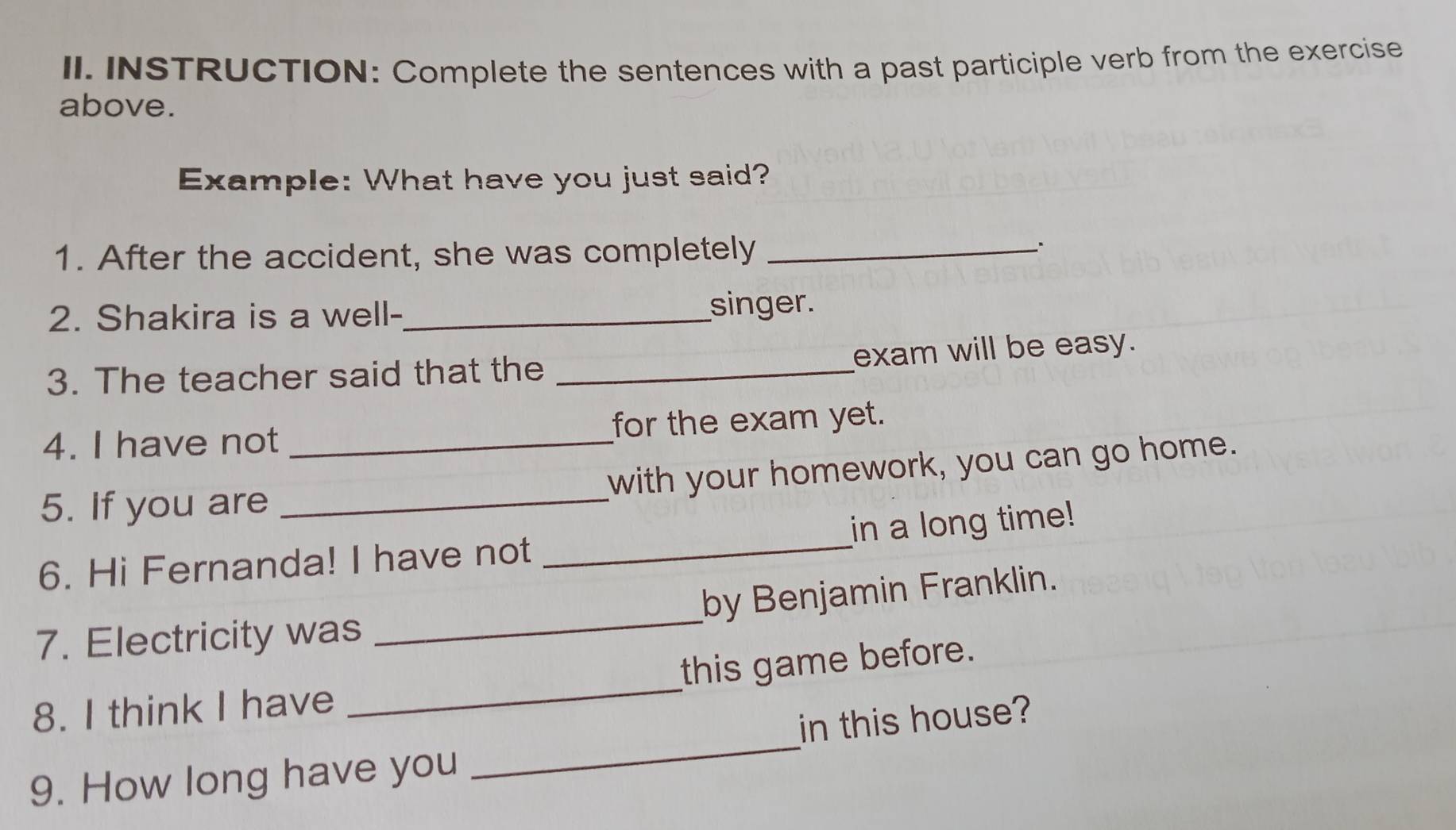 INSTRUCTION: Complete the sentences with a past participle verb from the exercise 
above. 
Example: What have you just said? 
1. After the accident, she was completely_ 
2. Shakira is a well-_ singer. 
3. The teacher said that the _exam will be easy. 
4. I have not _for the exam yet. 
with your homework, you can go home. 
5. If you are_ 
in a long time! 
6. Hi Fernanda! I have not 
_ 
7. Electricity was _by Benjamin Franklin. 
_ 
8. I think I have _this game before. 
in this house? 
9. How long have you