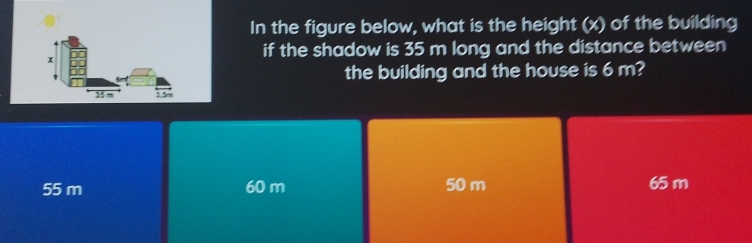 In the figure below, what is the height (x) of the building
if the shadow is 35 m long and the distance between
the building and the house is 6 m?
55 m 60 m 50 m 65 m