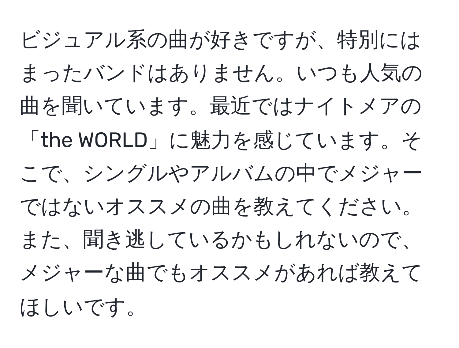 ビジュアル系の曲が好きですが、特別にはまったバンドはありません。いつも人気の曲を聞いています。最近ではナイトメアの「the WORLD」に魅力を感じています。そこで、シングルやアルバムの中でメジャーではないオススメの曲を教えてください。また、聞き逃しているかもしれないので、メジャーな曲でもオススメがあれば教えてほしいです。