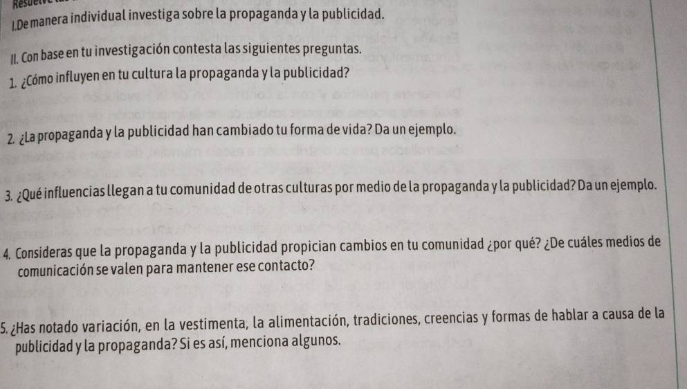 De manera individual investiga sobre la propaganda y la publicidad. 
II. Con base en tu investigación contesta las siguientes preguntas. 
1. ¿Cómo influyen en tu cultura la propaganda y la publicidad? 
2. ¿La propaganda y la publicidad han cambiado tu forma de vida? Da un ejemplo. 
3. ¿Qué influencias llegan a tu comunidad de otras culturas por medio de la propaganda y la publicidad? Da un ejemplo. 
4. Consideras que la propaganda y la publicidad propician cambios en tu comunidad ¿por qué? ¿De cuáles medios de 
comunicación se valen para mantener ese contacto? 
5. ¿Has notado variación, en la vestimenta, la alimentación, tradiciones, creencias y formas de hablar a causa de la 
publicidad y la propaganda? Si es así, menciona algunos.