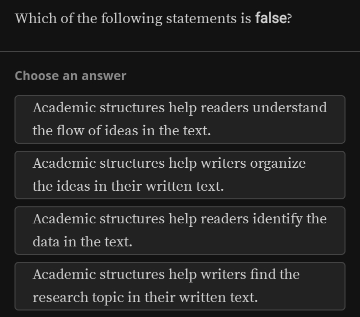 Which of the following statements is false?
Choose an answer
Academic structures help readers understand
the flow of ideas in the text.
Academic structures help writers organize
the ideas in their written text.
Academic structures help readers identify the
data in the text.
Academic structures help writers find the
research topic in their written text.