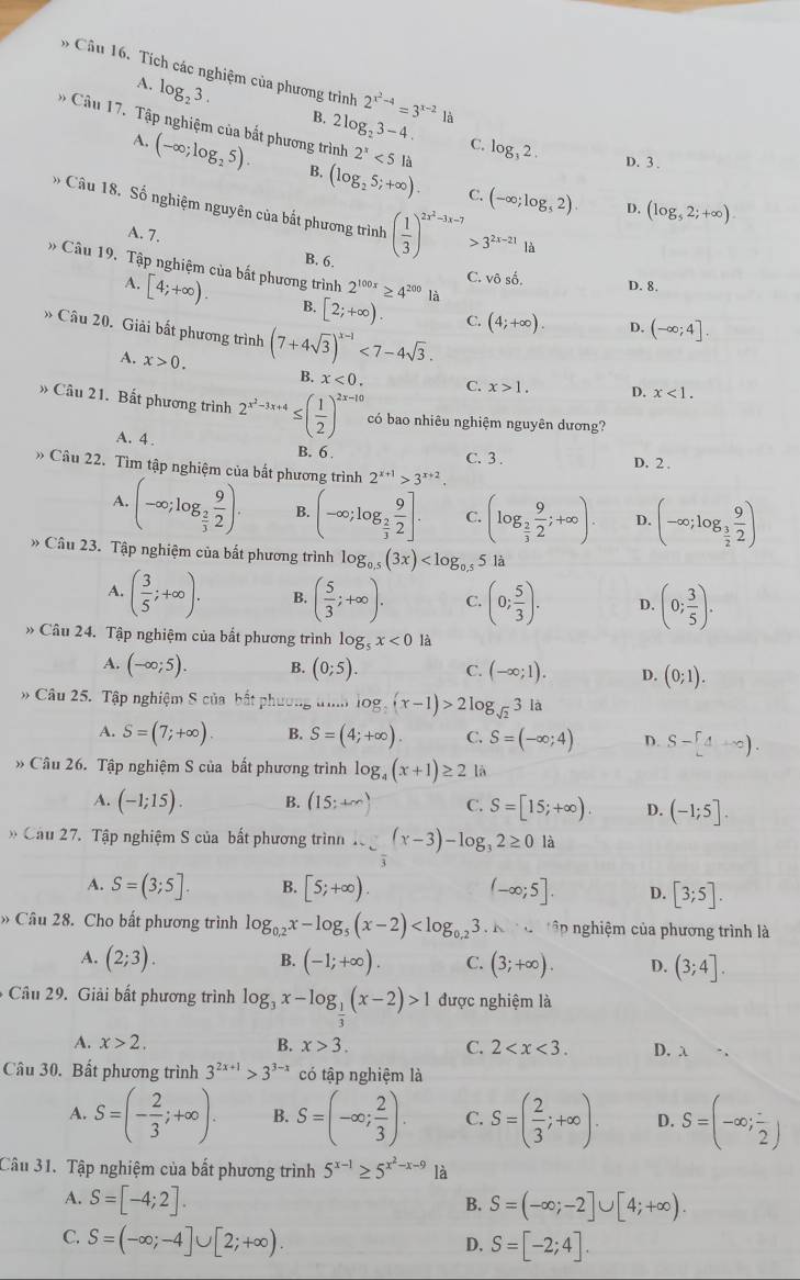 Cầu 16. Tích các nghiệm của phương trình 2^(x^2)-4=3^(x-2) là
A. log _23.
B. 2log _23-4. C. log _32.
Cầu 17. Tập nghiệm của bắt phương trình 2^x<5la</tex> D. (log _52;+∈fty ).
D. 3 .
A. (-∈fty ;log _25). B. (log _25;+∈fty ) (-∈fty ;log _52).
C.
Câu 18. Số nghiệm nguyên của bắt phương trình ( 1/3 )^2x^2-3x-7>3^(2x-21)lh
A. 7.
B. 6.
Câu 19. Tập nghiệm của bất phương trình 2^(100x)≥ 4^(200) là D. (-∈fty ;4].
C. vô sô D. 8.
A. [4;+∈fty ). B. [2;+∈fty ). C. (4;+∈fty ).
» Câu 20. Giải bất phương trình (7+4sqrt(3))^x-1<7-4sqrt(3). x<1.
A. x>0. B. x<0. C. x>1. D.
` Câu 21. Bắt phương trình 2^(x^2)-3x+4≤ ( 1/2 )^2x-10 có bao nhiêu nghiệm nguyên dương?
A. 4 . B. 6 . C. 3 .
D. 2 .
» Câu 22. Tìm tập nghiệm của bất phương trình 2^(x+1)>3^(x+2).
A. (-∈fty ;log _ 2/3  9/2 ). B. (-∈fty ;log _ 2/3  9/2 ]. C. (log _ 2/3  9/2 ;+∈fty ). D. (-∈fty ;log _ 3/2  9/2 )
Câu 23. Tập nghiệm của bất phương trình log _0.5(3x) là
A. ( 3/5 ;+∈fty ). B. ( 5/3 ;+∈fty ). C. (0; 5/3 ). D. (0; 3/5 ).
» Câu 24. Tập nghiệm của bất phương trình log _5x<0</tex> là
A. (-∈fty ;5). B. (0;5). C. (-∈fty ;1). D. (0;1).
Câu 25. Tập nghiệm S của bất phương tìh log _sqrt(2)(x-1)>2log _sqrt(2)3 là
A. S=(7;+∈fty ). B. S=(4;+∈fty ). C. S=(-∈fty ;4) D. S-[4+∈fty ).
» Câu 26. Tập nghiệm S của bất phương trình log _4(x+1)≥ 2 là
A. (-1;15). B. (15;+∈fty ) C. S=[15;+∈fty ). D. (-1;5].
* Câu 27. Tập nghiệm S của bất phương trìnn ∴ ∈tlimits _overline 3(x-3)-log _32≥ 0 là
A. S=(3;5]. B. [5;+∈fty ) (-∈fty ;5]. D. [3;5].
» Câu 28. Cho bất phương trình log _0.2x-log _5(x-2) .k· . *ập nghiệm của phương trình là
B.
A. (2;3). (-1;+∈fty ). C. (3;+∈fty ). D. (3;4].
Câu 29. Giải bất phương trình log _3x-log _ 1/3 (x-2)>1 được nghiệm là
A. x>2. B. x>3. C. 2 D. λ
Câu 30. Bất phương trình 3^(2x+1)>3^(3-x) có tập nghiệm là
A. S=(- 2/3 ;+∈fty ). B. S=(-∈fty ; 2/3 ). C. S=( 2/3 ;+∈fty ). D. S=(-∈fty ;frac 2)
Câu 31. Tập nghiệm của bất phương trình 5^(x-1)≥ 5^(x^2)-x-9 là
A. S=[-4;2]. S=(-∈fty ;-2]∪ [4;+∈fty ).
B.
C. S=(-∈fty ;-4]∪ [2;+∈fty ).
D. S=[-2;4].