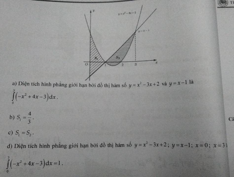 Tl
a) Diện tích hình phẳng giớivà y=x-1 là
∈tlimits _0^(3(-x^2)+4x-3)dx.
b) S_1= 4/3 .
Câ
c) S_1=S_2.
d) Diện tích hình phẳng giới hạn bởi đồ thị hàm số y=x^2-3x+2;y=x-1;x=0;x=3]
∈tlimits _0^(3(-x^2)+4x-3)dx=1.