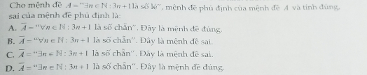 Cho mệnh đề A=3n∈ N:3n+11lambda số lẻ'', mệnh đề phủ định của mệnh đề A và tinh đùng
sai của mệnh đề phủ định là:
A. overline A=vvn∈ N:3n+1 là số chẵn''. Đây là mệnh đề đúng.
B. overline A=sqrt[.](n)∈ N:3n+1 là số chẵn''. Đây là mệnh đề sai.
C. overline A="exists n∈ N:3n+1 là số chẵn''. Đây là mệnh đề sai.
D. overline A=''exists n∈ N:3n+1 là số chẵn''. Đây là mệnh đề đúng.