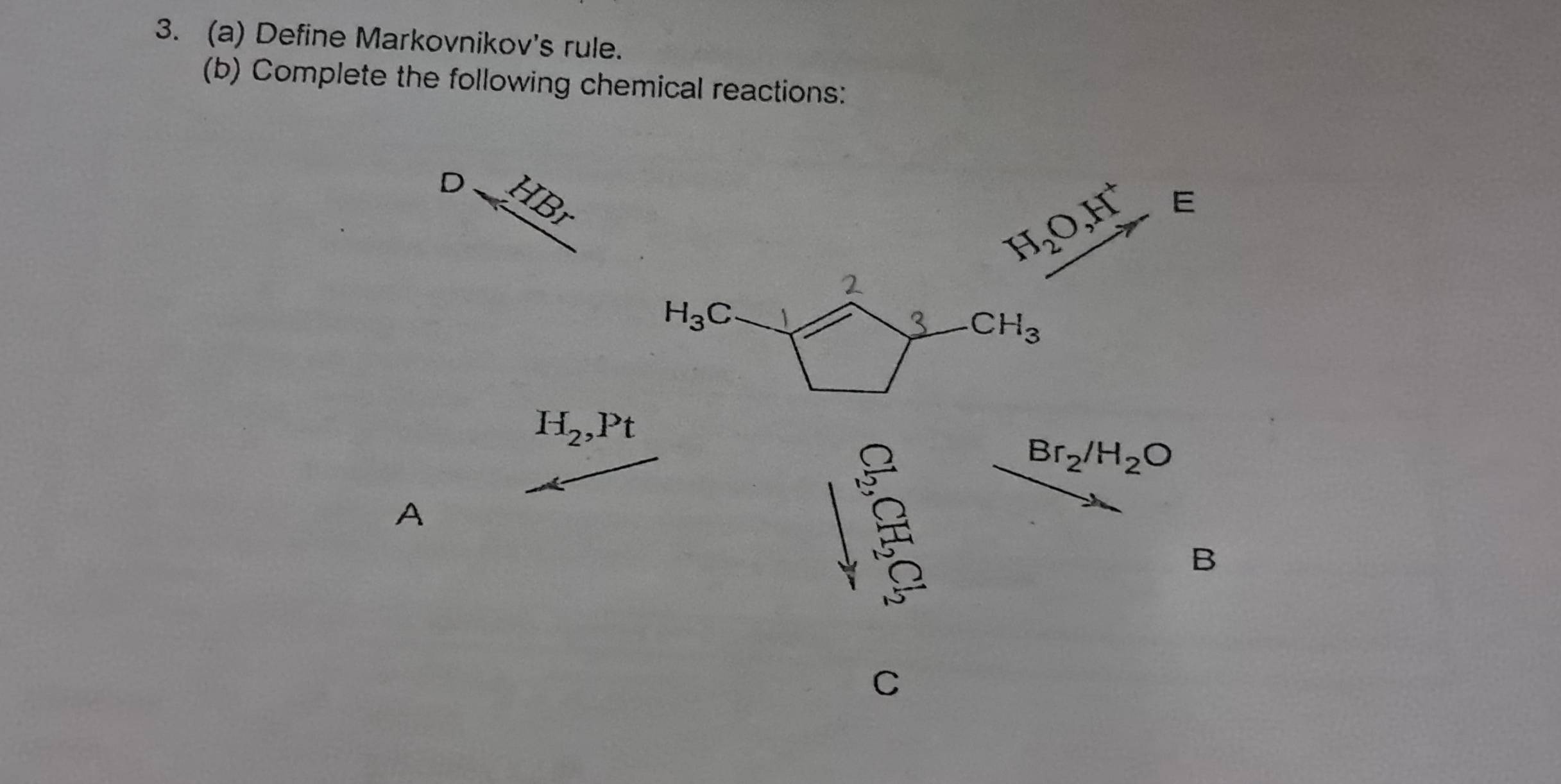 Define Markovnikov's rule. 
(b) Complete the following chemical reactions: 
D 
0
H_2O, H^+ E 
2
H_3C
3 CH_3
H_2, Pt
Br_2/H_2O
A 
B 
C