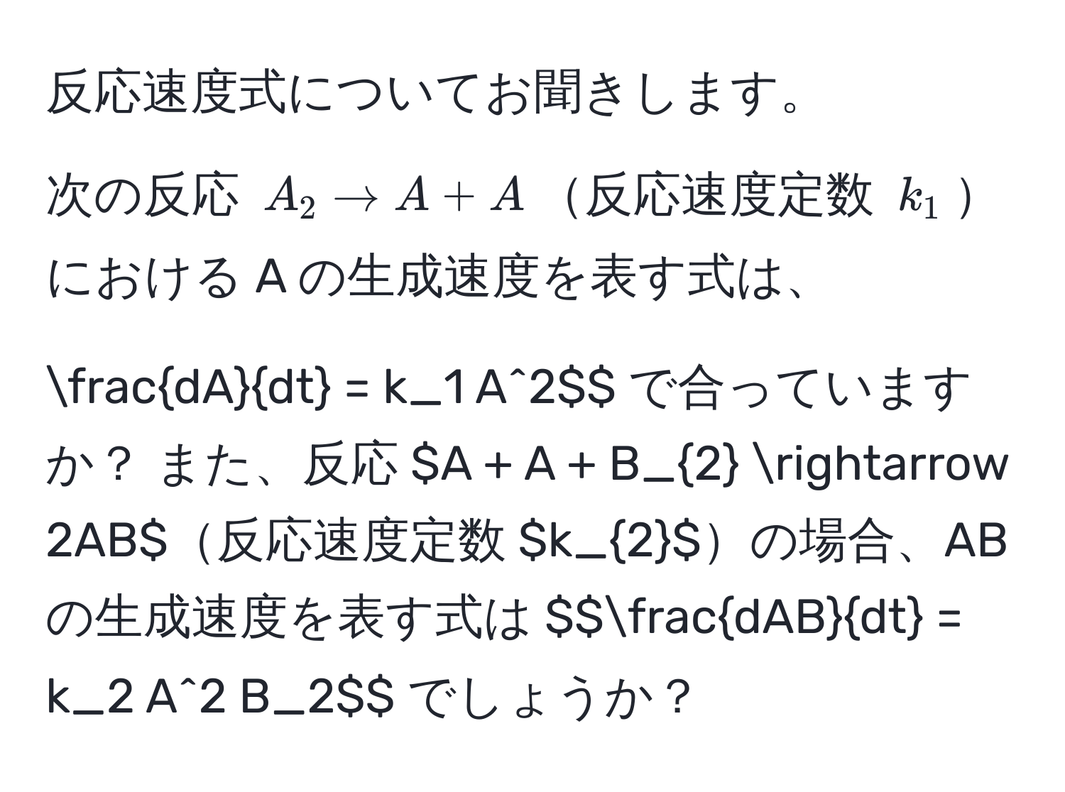 反応速度式についてお聞きします。  
次の反応 $A_2 arrow A + A$反応速度定数 $k_1$における A の生成速度を表す式は、  
$$ dA/dt  = k_1 A^(2$$ で合っていますか？  

また、反応 $A + A + B_2 arrow 2AB$反応速度定数 $k_2$の場合、AB の生成速度を表す式は  
$$fracdAB)dt = k_2 A^2 B_2$$ でしょうか？