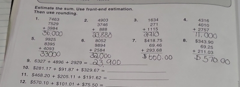 Then use rounding. Estimate the sum. Use front-end estimation. 
1. 2. beginarrayr 4903 3746 +888 hline endarray 3. 4。 beginarrayr 4316 4010 +2757 hline end(array)°
5. 6. beginarrayr 8052 9894 +2584 hline endarray 7. beginarrayr $418.75 69.46 +293.68 hline endarray 8. beginarrayr 71,000 $343.90 69.25 +211.03 hline endarray
9, 6327+4896+2929= _ 
10, $281.17+$91.87+$329.67= _ 
1. $468.20+$205.11+$191.62= _ 
12. $570.10+$101.01+$75.50= _