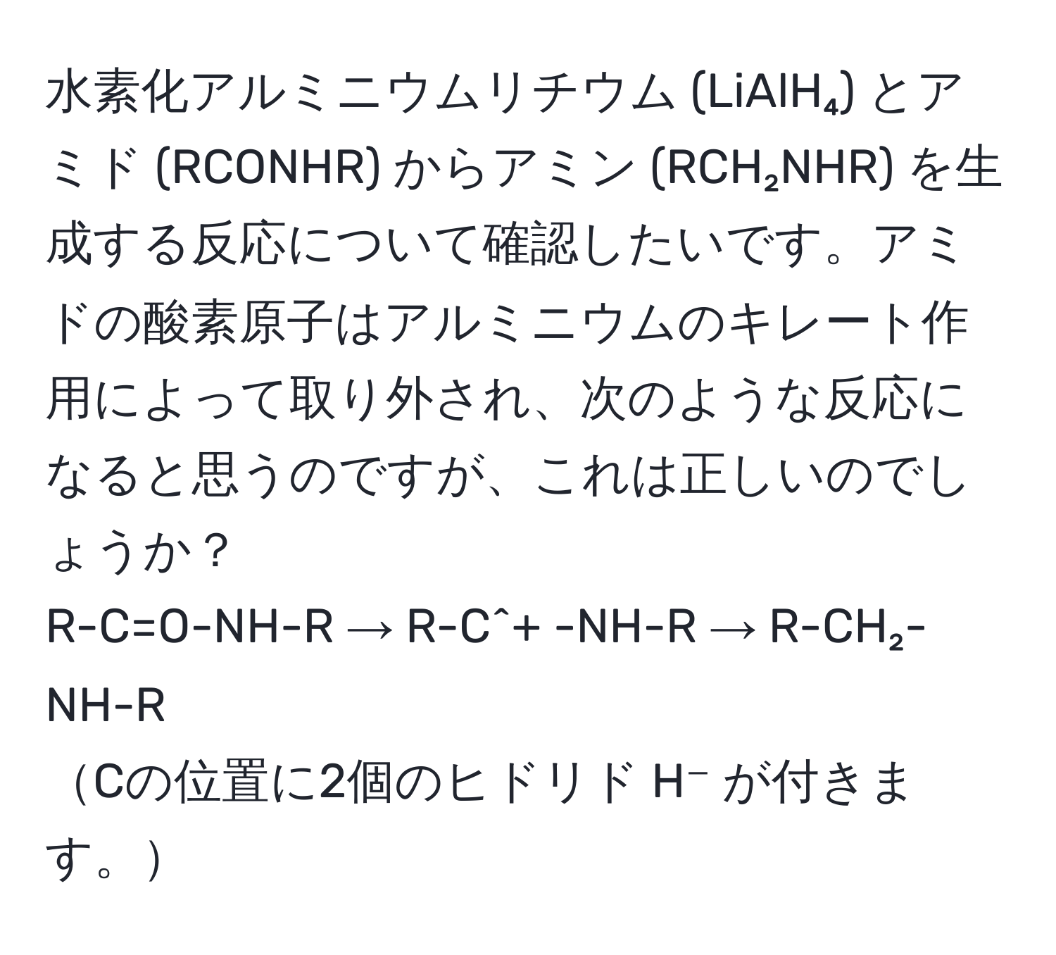 水素化アルミニウムリチウム (LiAlH₄) とアミド (RCONHR) からアミン (RCH₂NHR) を生成する反応について確認したいです。アミドの酸素原子はアルミニウムのキレート作用によって取り外され、次のような反応になると思うのですが、これは正しいのでしょうか？  
R-C=O-NH-R → R-C^+ -NH-R → R-CH₂-NH-R  
Cの位置に2個のヒドリド H⁻ が付きます。