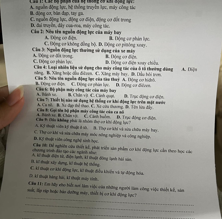 Các bộ phận của hệ thông cơ khi động lực:
A. nguồn động lực, hệ thống truyền lực, máy công tác
B. động cơ, bàn đạp, tay ga.
C. nguồn động lực, động cơ điện, động cơ đốt trong
D. đai truyền, dây cua-roa, máy công tác.
* Câu 2: Nêu tên nguồn động lực của máy bay
A. Động cơ điện. B. Động cơ phản lực.
C. Động cơ không đồng bộ. D. Động cơ pittông xoay.
* Câu 3: Nguồn động lực thường sử dụng của xe máy
A. Động cơ đốt trong. B. Động cơ điện.
C. Động cơ phản lực. D. Động cơ điện xoay chiều.
Câu 4: Loại nhiên liệu sử dụng cho máy công tác của ô tô thường dùng  A. Điện
năng. B. Xăng hoặc dầu điêzen. C. Xăng máy bay. D. Dầu bôi trơn.
Câu 5: Nêu tên nguồn động lực của tàu thuỷ A. Động cơ hidrô.
B. Động cơ điện. C. Động cơ phản lực. D. Động cơ điêzen.
Câu 6: Bộ phận máy công tác của máy bay
A. Bánh xe. B. Chân vịt C. Cánh quạt. D. Trục động cơ điện.
*  Câu 7: Thiết bị nào sử dụng hệ thống cơ khí động lực trên mặt nước
A. Ca nô. B. Xe đạp thể thao. C. Xe cứu thương. D. Tên lửa đầy.
Câu 8: Gọi tên bộ phận máy công tác của ca nô
A. Bánh xe. B. Chân vịt. C. Cánh buồm. D. Trục động cơ điện.
Câu 9: Đâu không phải là nhóm thợ cơ khí động lực?
A. Kỹ thuật viên kỹ thuật ô tô. B. Thợ cơ khí và sửa chữa máy bay.
C. Thợ cơ khí và sửa chữa máy móc nông nghiệp và công nghiệp.
D. Kỹ thuật viên công nghệ sinh học.
Câu 10: Để nghiên cứu thiết kế, phát triển sản phầm cơ khí động lực cần theo học các
chương trình đào tạo các ngành như:
A. kĩ thuật điện tử, điện lạnh, kĩ thuật đông lạnh hải sản.
B. kĩ thuật xây dựng, kĩ thuật hệ thống.
C. kĩ thuật cơ khí động lực, kĩ thuật điều khiền và tự động hóa.
D. kĩ thuật hàng hải, kĩ thuật máy tính.
Câu 11: Em hãy cho biết nơi làm việc của những người làm công việc thiết kế, sản
_
suất, lắp ráp hoặc bảo dưỡng máy, thiết bị cơ khí động lực?
_
_