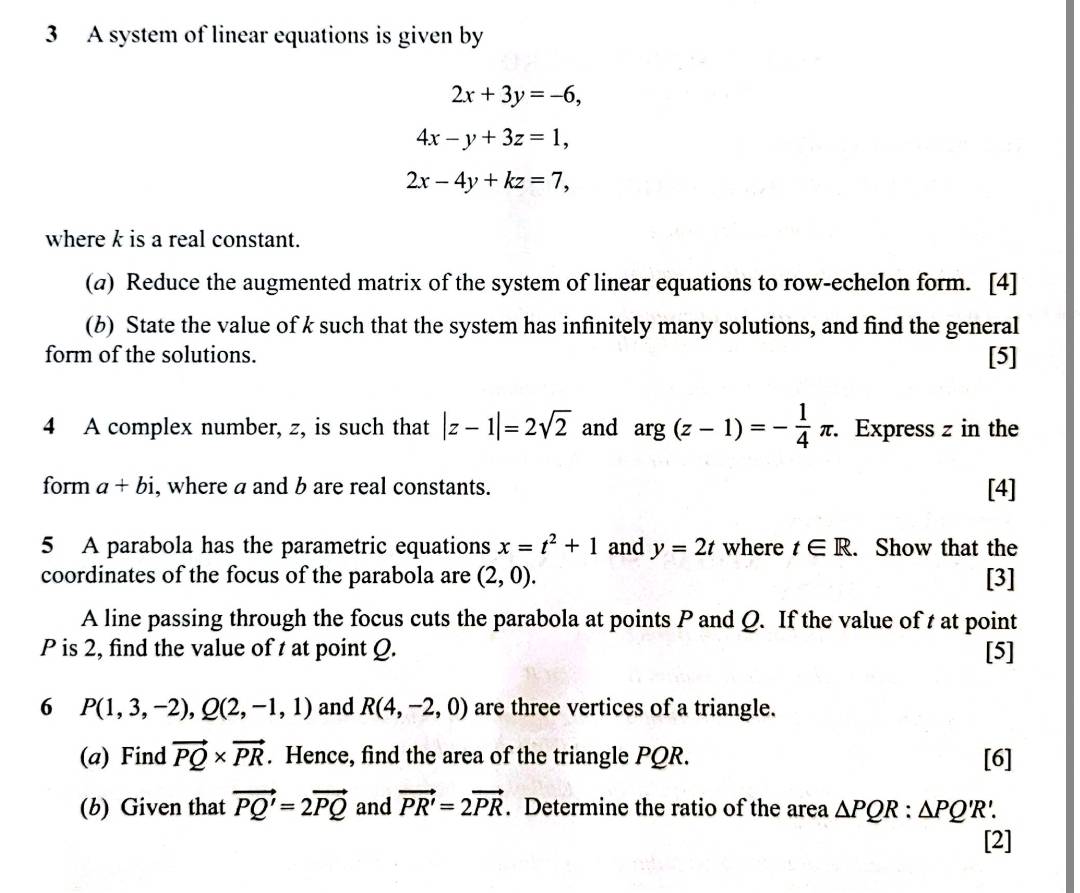 A system of linear equations is given by
2x+3y=-6,
4x-y+3z=1,
2x-4y+kz=7, 
where k is a real constant. 
(@) Reduce the augmented matrix of the system of linear equations to row-echelon form. [4] 
(b) State the value of k such that the system has infinitely many solutions, and find the general 
form of the solutions. [5] 
4 A complex number, z, is such that |z-1|=2sqrt(2) and arg(z-1)=- 1/4 π. . Express z in the 
form a+bi , where a and b are real constants. [4] 
5 A parabola has the parametric equations x=t^2+1 and y=2t where t∈ R. . Show that the 
coordinates of the focus of the parabola are (2,0). [3] 
A line passing through the focus cuts the parabola at points P and Q. If the value of t at point
P is 2, find the value of t at point Q. [5] 
6 P(1,3,-2), Q(2,-1,1) and R(4,-2,0) are three vertices of a triangle. 
(a) Find vector PQ* vector PR. Hence, find the area of the triangle PQR. [6] 
(b) Given that vector PQ'=2vector PQ and vector PR'=2vector PR. Determine the ratio of the area △ PQR:△ PQ'R
[2]