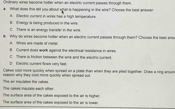 Ordinary wires become hotter when an electric current passes through them.
a What does this tell you about what is happening in the wire? Choose the best answer:
A Electric current in wires has a high temperature.
B Energy is being produced in the wire.
C There is an energy transfer in the wire.
b Why do wires become hotter when an electric current passes through them? Choose the best ans
A Wires are made of metal.
B Current does work against the electrical resistance in wires.
C There is friction between the wire and the electric current.
D Electric current flows very fast.
Cakes cool more quickly when spread on a plate than when they are piled together. Draw a ring aroun
reason why they cool more quickly when spread out.
The air insulates the cakes.
The cakes insulate each other.
The surface area of the cakes exposed to the air is higher.
The surface area of the cakes exposed to the air is lower.