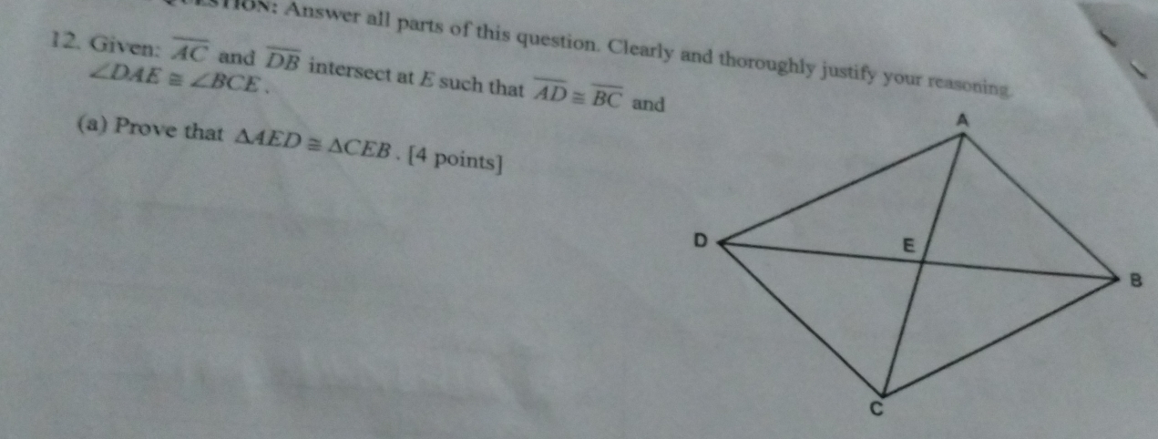 1oN: Answer all parts of this question. Clearly and thoroughly justify your reasoning 
12. Given: overline AC and overline DB intersect at E such that overline AD≌ overline BC and
∠ DAE≌ ∠ BCE. 
(a) Prove that △ AED≌ △ CEB. [4 points]