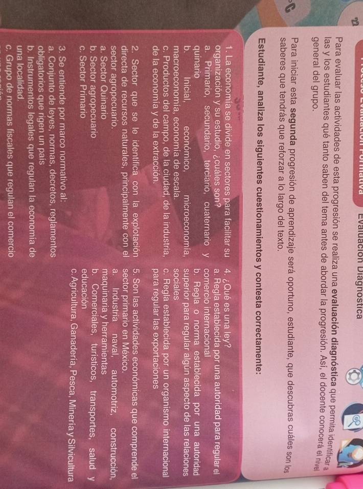Evaluación Diagnostica
Para evaluar las actividades de esta progresión se realiza una evaluación diagnóstica que permita identificar a
las y los estudiantes qué tanto saben del tema antes de abordar la progresión. Así, el docente conocerá el nivel
general del grupo.
Para iniciar esta segunda progresión de aprendizaje será oportuno, estudiante, que descubras cuáles son los
saberes que tendrás que reforzar a lo largo del texto.
Estudiante, analiza los siguientes cuestionamientos y contesta correctamente:
1. La economía se divide en sectores para facilitar su 4. ¿Qué es una ley?
organización y su estudio, ¿cuáles son? a. Regla establecida por una autoridad para regular el
a. Primario, secundario, terciario, cuaternario y comercio internacional
quinario b. Regla o norma establecida por una autoridad
b. Inicial, económico, microeconomía, superior para regular algún aspecto de las relaciones
macroeconomía, economía de escala. sociales
c. Productos del campo, de la ciudad, de la industria, c. Regla establecida por un organismo internacional
de la economía y de la extracción. para regular las exportaciones
2. Sector que se le identifica con la explotación 5. Son las actividades económicas que comprende el
directa de recursos naturales, principalmente con el sector primario en México.
sector agropecuario. a. Industria naval, automotriz, construcción,
a. Sector Quinario maquinaria y herramientas
b. Sector agropecuario b. Comerciales, turísticos, transportes, salud y
c. Sector Primario educación
c. Agricultura, Ganadería, Pesca, Minería y Silvicultura
3. Se entiende por marco normativo al:
a. Conjunto de leyes, normas, decretos, reglamentos
obligatorios que rigen un pais
b. Instrumentos legales que regulan la economía de
una localidad.
c. Grupo de normas fiscales que regulan el comercio