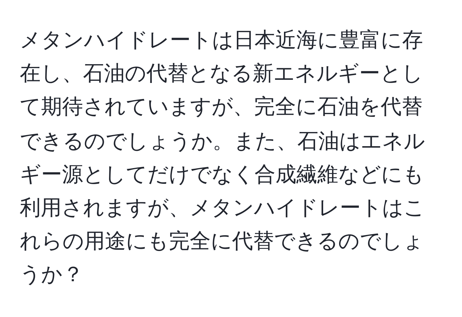 メタンハイドレートは日本近海に豊富に存在し、石油の代替となる新エネルギーとして期待されていますが、完全に石油を代替できるのでしょうか。また、石油はエネルギー源としてだけでなく合成繊維などにも利用されますが、メタンハイドレートはこれらの用途にも完全に代替できるのでしょうか？