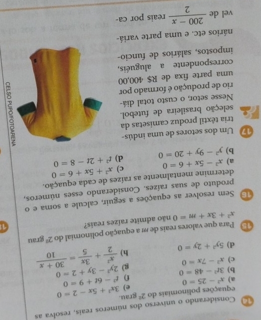 Considerando o universo dos números reais, resolva as 
equações polinomiais do 2^(_ circ) grau. 
a) x^2-25=0 e) 3x^2+5x-2=0
b) 3t^2-48=0 f) t^2-6t+9=0
g) 2y^2-3y+2=0
c) x^2-7x=0
d) 5y^2+2y=0 h)  x^2/2 + 3x/5 = (30+x)/10 
5 Para que valores reais de m a equação polínomial do 2^2grau
x^2+3x+m=0 não admite raízes reais? 
1 
15 Sem resolver as equações a seguir, calcule a soma e o 
produto de suas raízes. Considerando esses números, 
determine mentalmente as raízes de cada equação. 
a) x^2-5x+6=0 c) x^2+5x+6=0
b) y^2-9y+20=0 d) t^2+2t-8=0
17 Um dos setores de uma indús- 
tria têxtil produz camisetas da 
seleção brasileira de futebol. 
Nesse setor, o custo total diá- 
rio de produção é formado por 
δ 
uma parte fixa de R$ 400,00
correspondente a aluguéis, 
impostos, salários de funcio- 
nários etc. e uma parte variá- 
vel de  (200-x)/2  reais por ca-