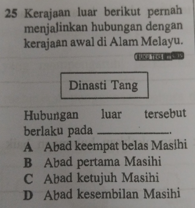 Kerajaan luar berikut pernah
menjalinkan hubungan dengan
kerajaan awal di Alam Melayu.
buku teks 
Dinasti Tang
Hubungan luar tersebut
berlaku pada_
A Abad keempat belas Masihi
B Abad pertama Masihi
C Abad ketujuh Masihi
D Abad kesembilan Masihi