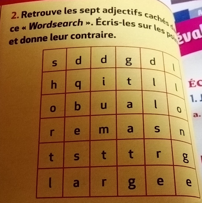 Retrouve les sept adjectifs cachés d 
ce « Wordsearch ». Écris-les sur les poi éva 
et dnne leur contraire. 
c 
. 
a.