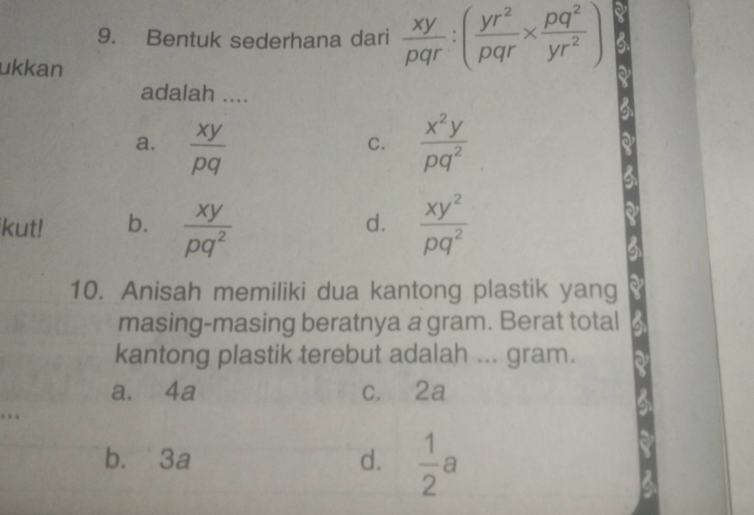 Bentuk sederhana dari  xy/pqr :( yr^2/pqr *  pq^2/yr^2 )
ukkan
adalah ....
a.  xy/pq   x^2y/pq^2 
C.
kut! b.  xy/pq^2   xy^2/pq^2 
d.
10. Anisah memiliki dua kantong plastik yang
masing-masing beratnya a gram. Berat total
kantong plastik terebut adalah ... gram.
a. 4a c. 2a. .
b. 3a d.  1/2 a