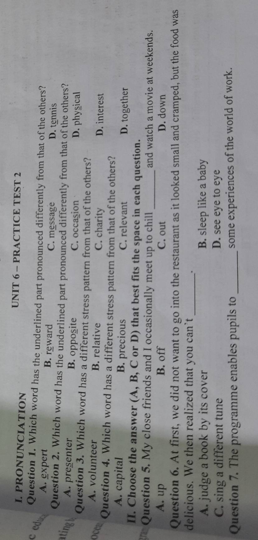 PRACTICE TEST 2
I. PRONUNCIATION
Question 1. Which word has the underlined part pronounced differently from that of the others?
c educ A. expert
B. reward C. message D. tennis
Question 2. Which word has the underlined part pronounced differently from that of the others?
tingh A. pregenter B. opposite C. occasion
D. physical
Question 3. Which word has a different stress pattern from that of the others?
A. volunteer B. relative
C. charity D. interest
0 Question 4. Which word has a different stress pattern from that of the others?
A. capital B. precious C. relevant D. together
II. Choose the answer (A, B, C or D) that best fits the space in each question.
ran Question 5. My close friends and I occasionally meet up to chill _and watch a movie at weekends.
A. up B. off C. out D. down
Question 6. At first, we did not want to go into the restaurant as it looked small and cramped, but the food was
delicious. We then realized that you can’t_
.
A. judge a book by its cover B. sleep like a baby
C. sing a different tune D. see eye to eye
Question 7. The programme enables pupils to _some experiences of the world of work.