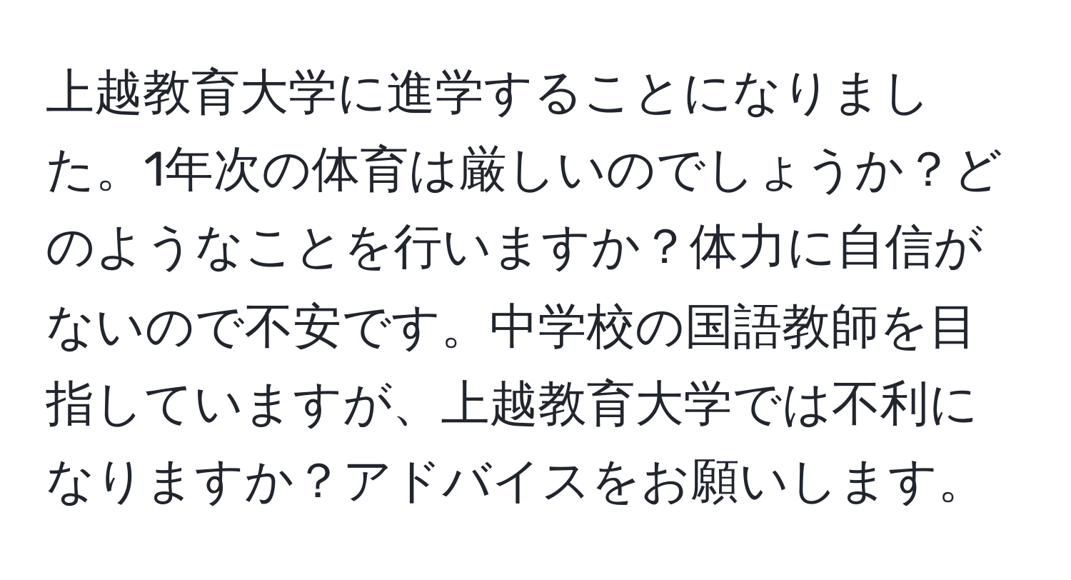 上越教育大学に進学することになりました。1年次の体育は厳しいのでしょうか？どのようなことを行いますか？体力に自信がないので不安です。中学校の国語教師を目指していますが、上越教育大学では不利になりますか？アドバイスをお願いします。