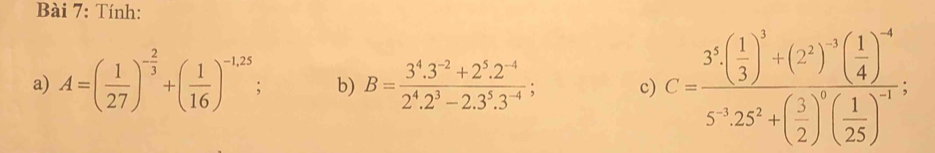 Tính: 
a) A=( 1/27 )^- 2/3 +( 1/16 )^-1,25; b) B= (3^4.3^(-2)+2^5.2^(-4))/2^4.2^3-2.3^5.3^(-4) ; c) C=frac 3^3( 1/3 )^3+(2^2)^3( 1/4 )^-45^(-1)25^2+( 3/2 )^5( 1/25 )^-1