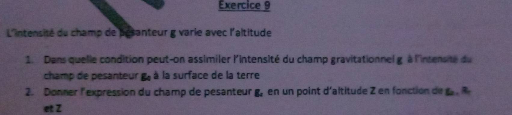 L'intensité du champ de pesanteur g varie avec l'altitude 
1. Dans quelle condition peut-on assimiler l'intensité du champ gravitationnel g à l'intensite du 
champ de pesanteur B à à la surface de la terre 
2. Donner lexpression du champ de pesanteur R en un point d'altitude Z en fonction de 
et Z