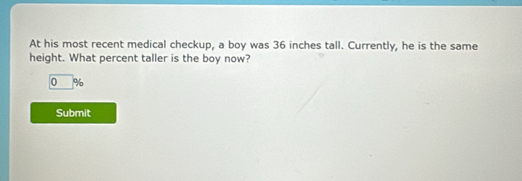 At his most recent medical checkup, a boy was 36 inches tall. Currently, he is the same 
height. What percent taller is the boy now?
0 %
Submit